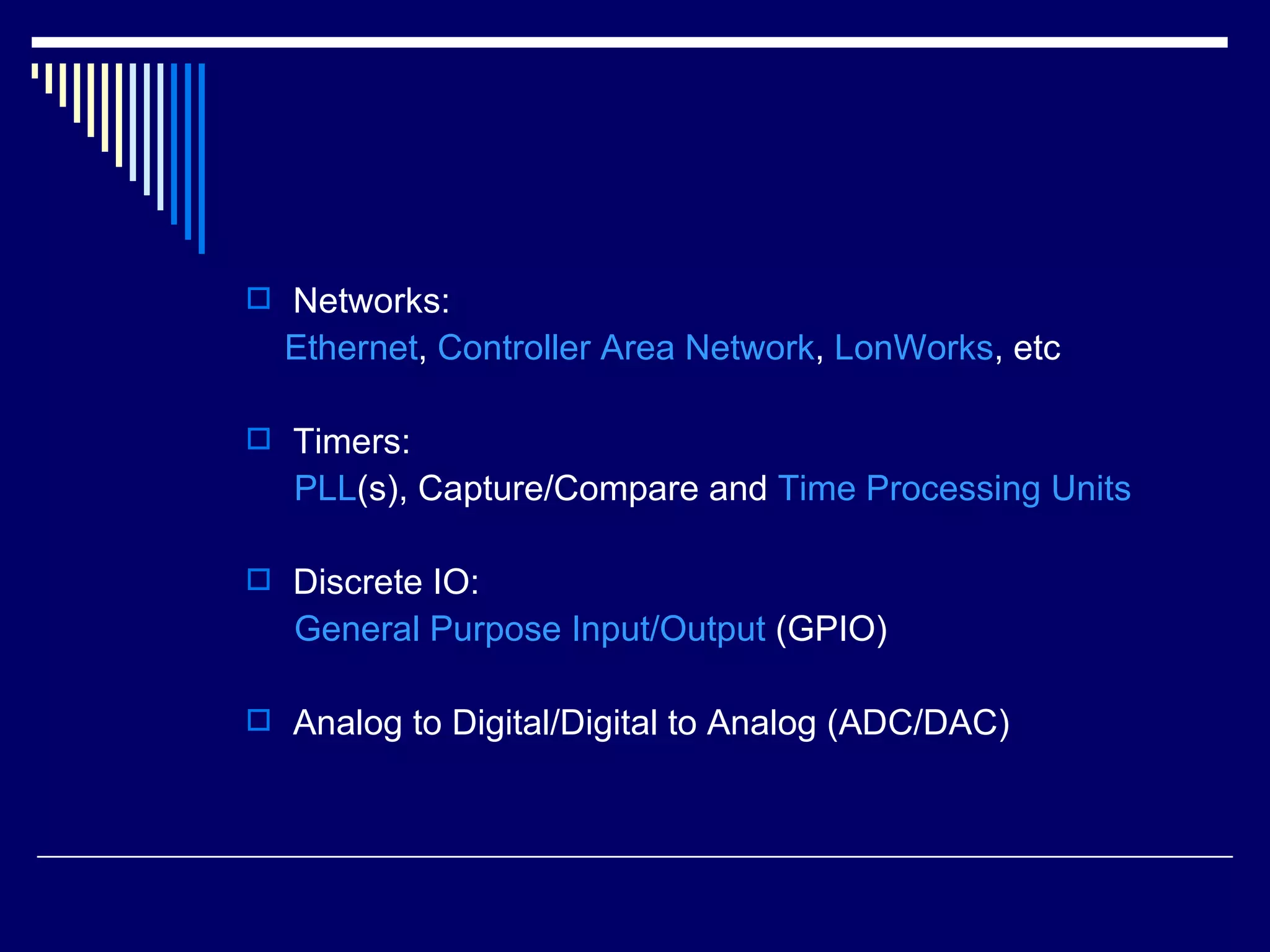  Networks:
Ethernet, Controller Area Network, LonWorks, etc
 Timers:
PLL(s), Capture/Compare and Time Processing Units
 Discrete IO:
General Purpose Input/Output (GPIO)
 Analog to Digital/Digital to Analog (ADC/DAC)
 