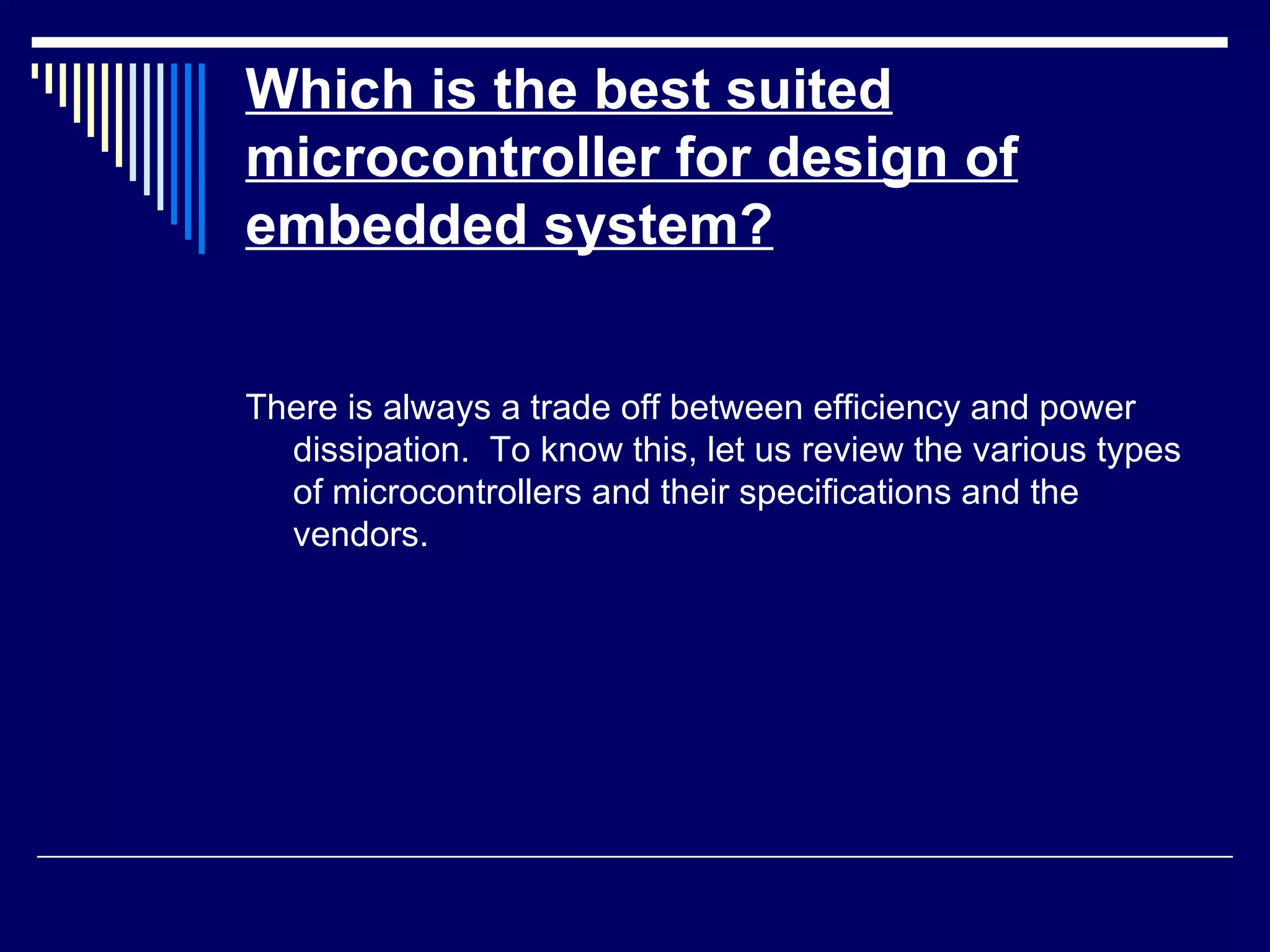 Which is the best suited
microcontroller for design of
embedded system?
There is always a trade off between efficiency and power
dissipation. To know this, let us review the various types
of microcontrollers and their specifications and the
vendors.
 
