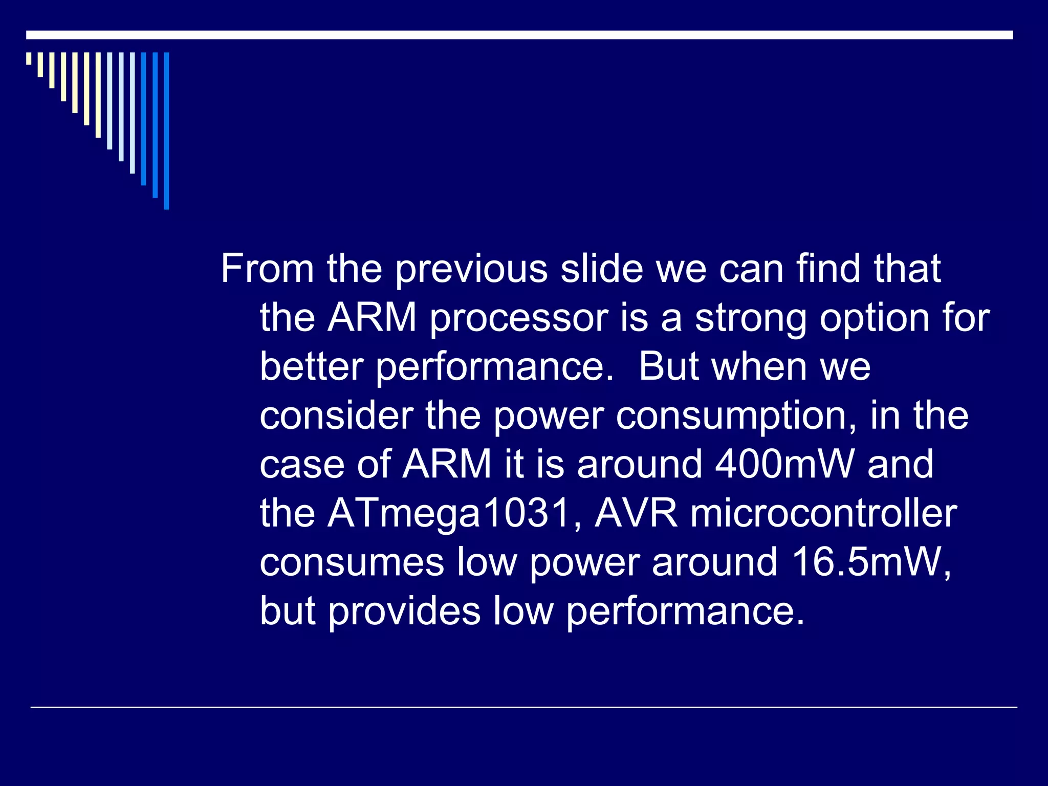 From the previous slide we can find that
the ARM processor is a strong option for
better performance. But when we
consider the power consumption, in the
case of ARM it is around 400mW and
the ATmega1031, AVR microcontroller
consumes low power around 16.5mW,
but provides low performance.
 