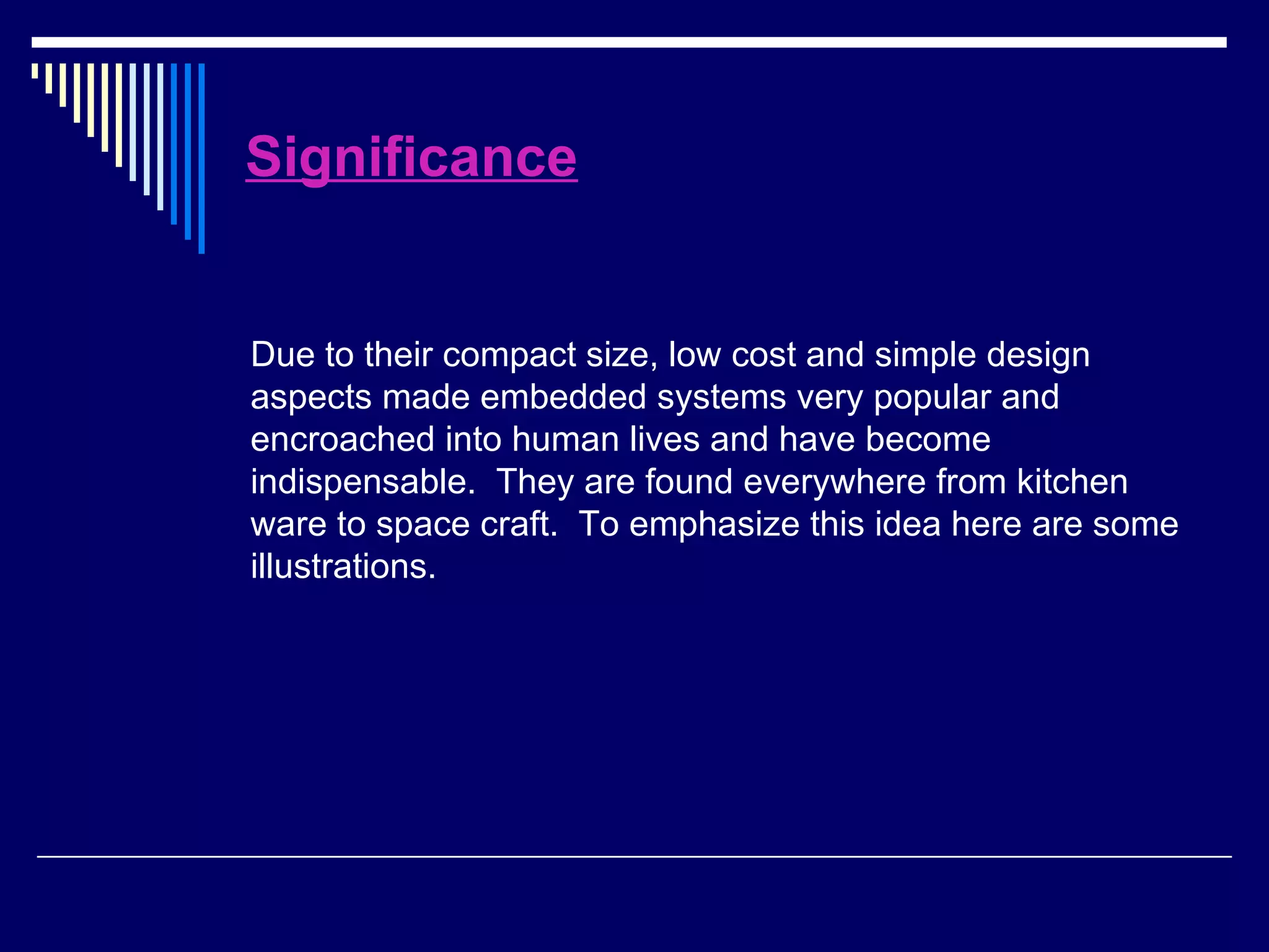 Significance
Due to their compact size, low cost and simple design
aspects made embedded systems very popular and
encroached into human lives and have become
indispensable. They are found everywhere from kitchen
ware to space craft. To emphasize this idea here are some
illustrations.
 