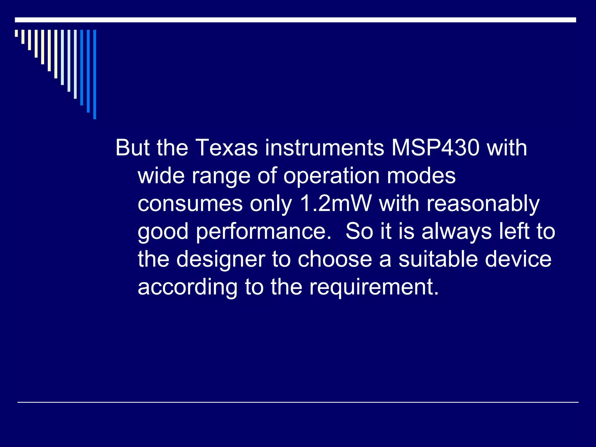 But the Texas instruments MSP430 with
wide range of operation modes
consumes only 1.2mW with reasonably
good performance. So it is always left to
the designer to choose a suitable device
according to the requirement.
 