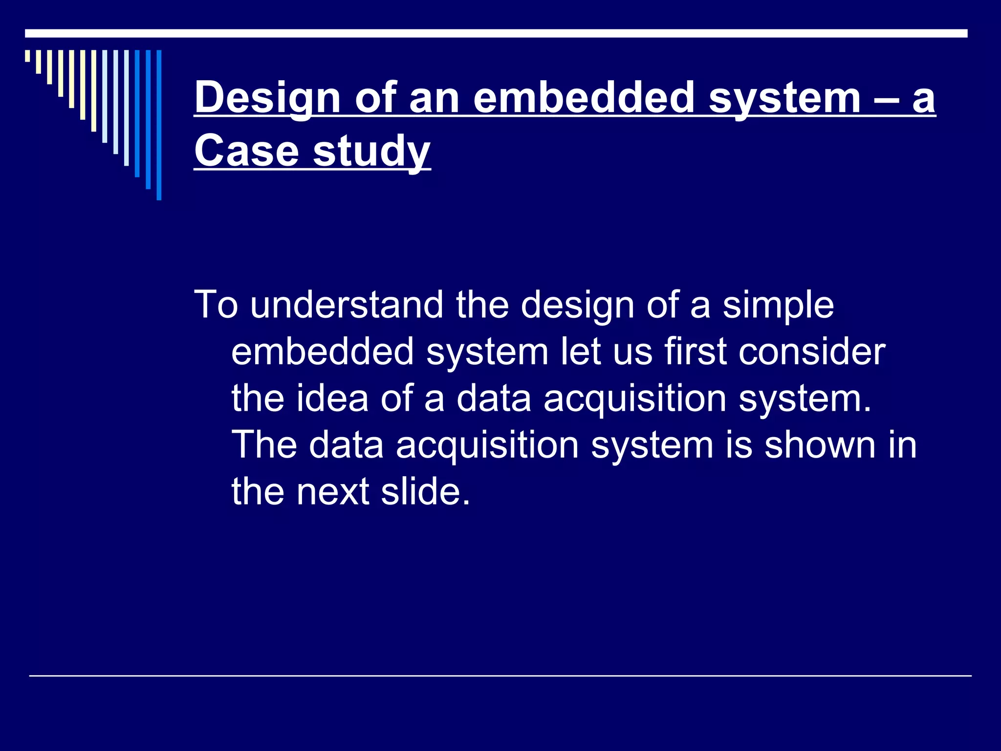 Design of an embedded system – a
Case study
To understand the design of a simple
embedded system let us first consider
the idea of a data acquisition system.
The data acquisition system is shown in
the next slide.
 