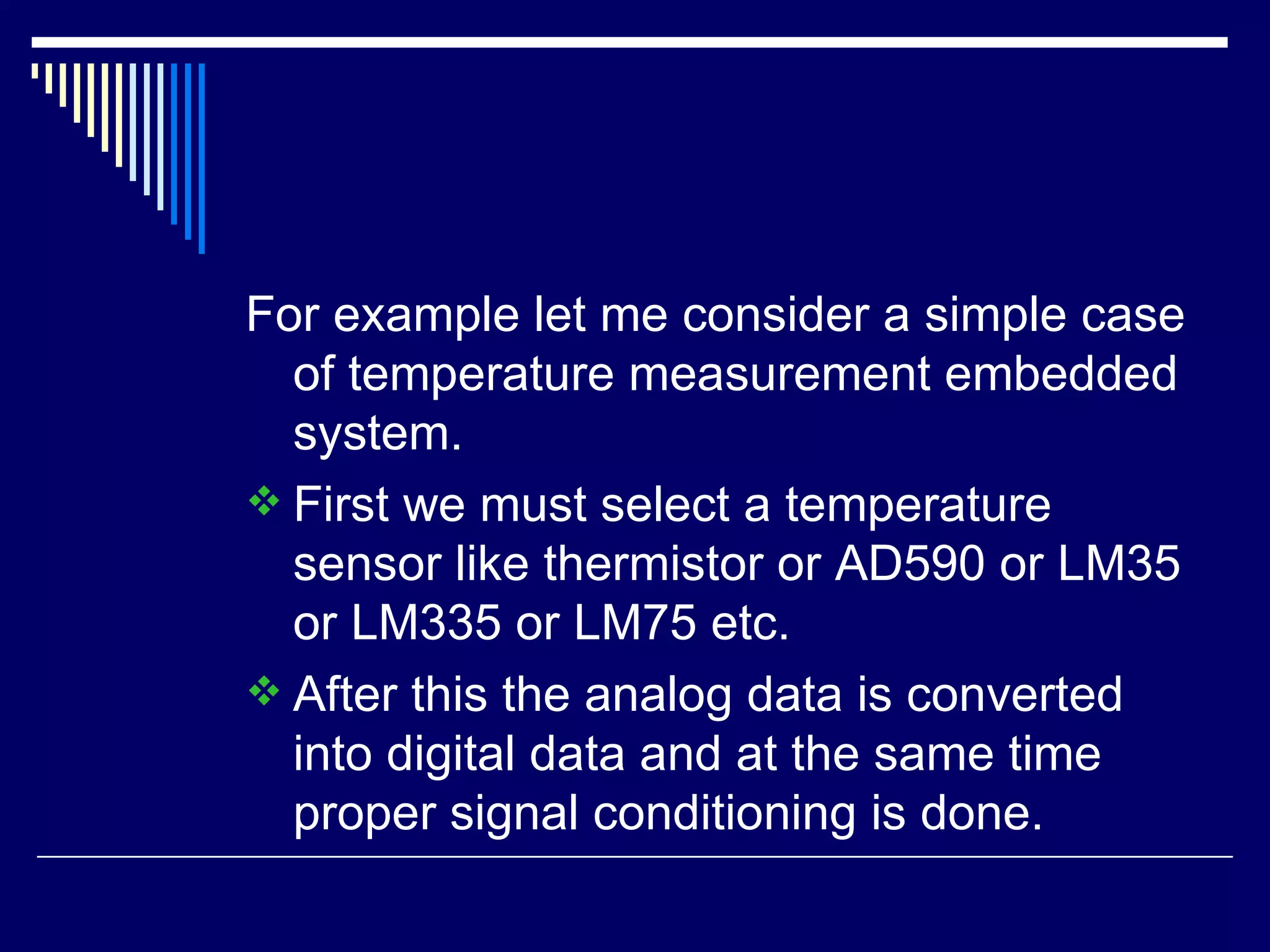For example let me consider a simple case
of temperature measurement embedded
system.
 First we must select a temperature
sensor like thermistor or AD590 or LM35
or LM335 or LM75 etc.
 After this the analog data is converted
into digital data and at the same time
proper signal conditioning is done.
 