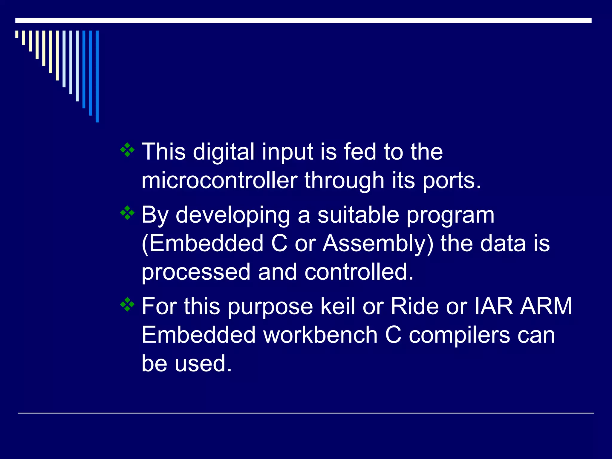 This digital input is fed to the
microcontroller through its ports.
 By developing a suitable program
(Embedded C or Assembly) the data is
processed and controlled.
 For this purpose keil or Ride or IAR ARM
Embedded workbench C compilers can
be used.
 