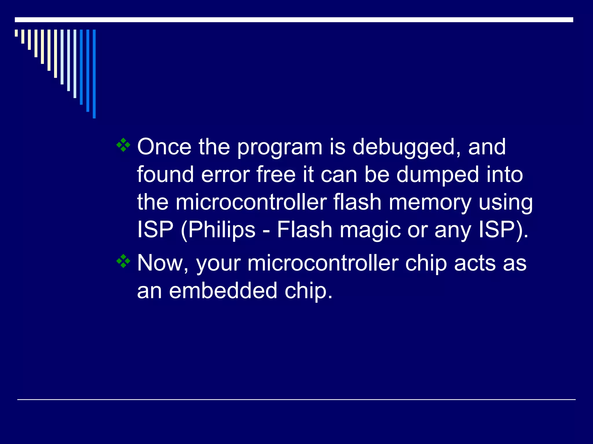  Once the program is debugged, and
found error free it can be dumped into
the microcontroller flash memory using
ISP (Philips - Flash magic or any ISP).
 Now, your microcontroller chip acts as
an embedded chip.
 