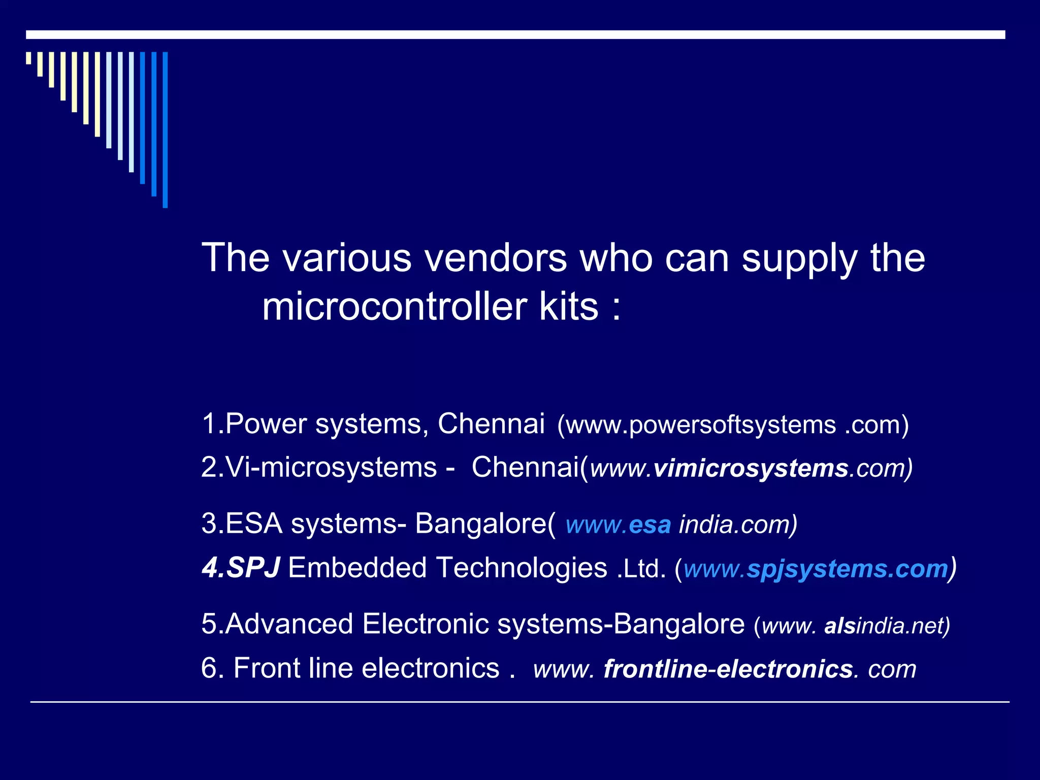 The various vendors who can supply the
microcontroller kits :
1.Power systems, Chennai (www.powersoftsystems .com)
2.Vi-microsystems - Chennai(www.vimicrosystems.com)
3.ESA systems- Bangalore( www.esa india.com)
4.SPJ Embedded Technologies .Ltd. (www.spjsystems.com)
5.Advanced Electronic systems-Bangalore (www. alsindia.net)
6. Front line electronics . www. frontline-electronics. com
 
