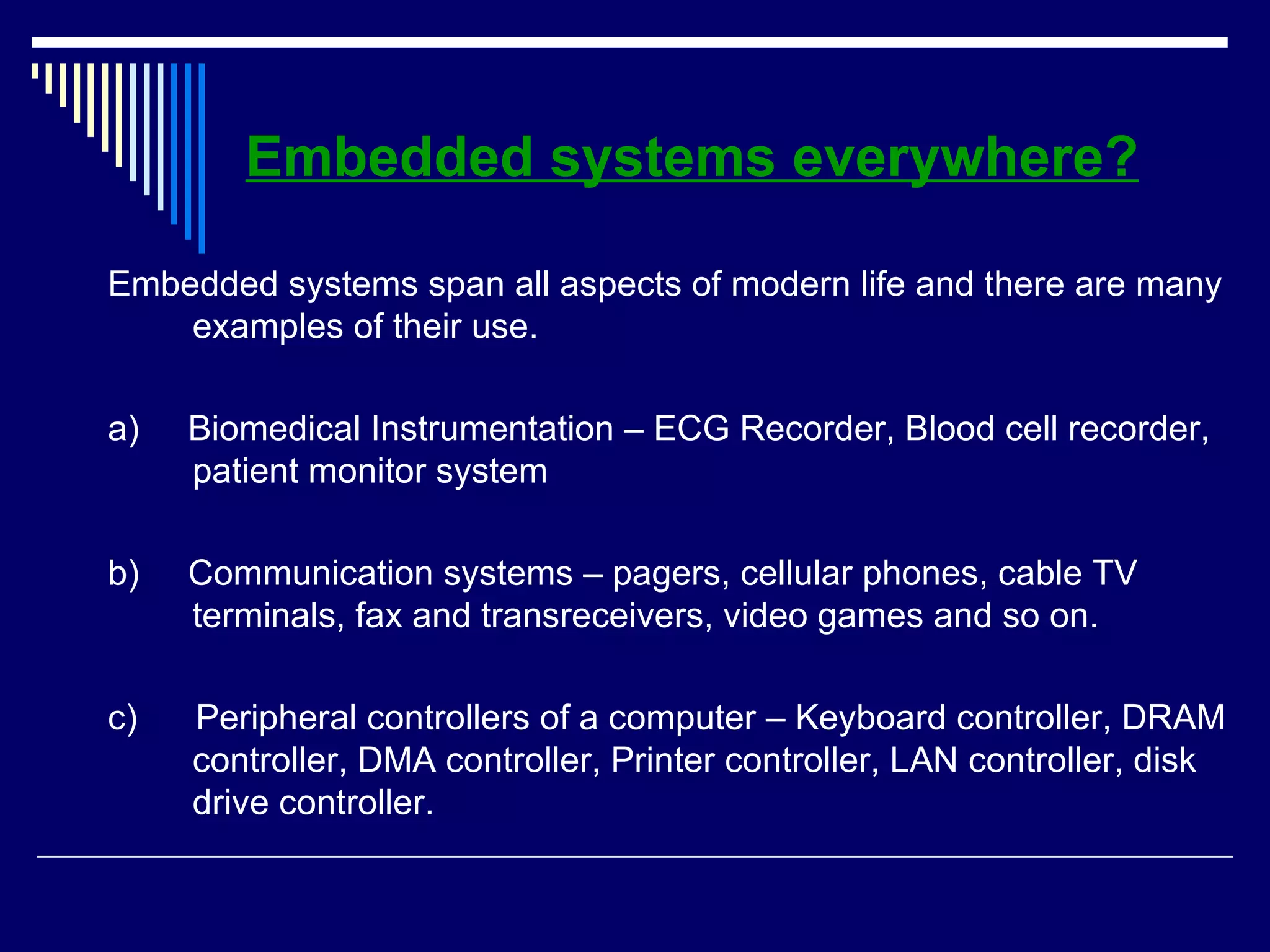 Embedded systems everywhere?
Embedded systems span all aspects of modern life and there are many
examples of their use.
a) Biomedical Instrumentation – ECG Recorder, Blood cell recorder,
patient monitor system
b) Communication systems – pagers, cellular phones, cable TV
terminals, fax and transreceivers, video games and so on.
c) Peripheral controllers of a computer – Keyboard controller, DRAM
controller, DMA controller, Printer controller, LAN controller, disk
drive controller.
 