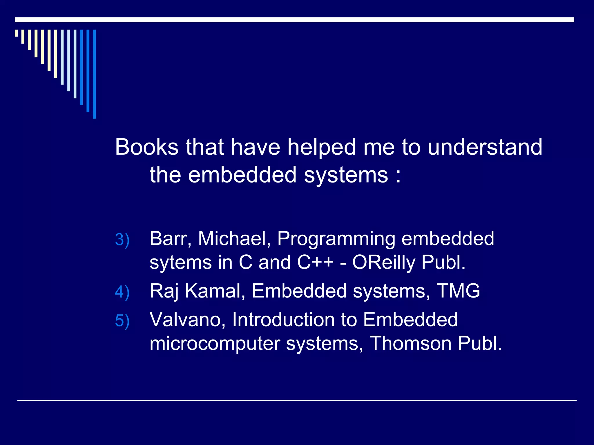 Books that have helped me to understand
the embedded systems :
3) Barr, Michael, Programming embedded
sytems in C and C++ - OReilly Publ.
4) Raj Kamal, Embedded systems, TMG
5) Valvano, Introduction to Embedded
microcomputer systems, Thomson Publ.
 