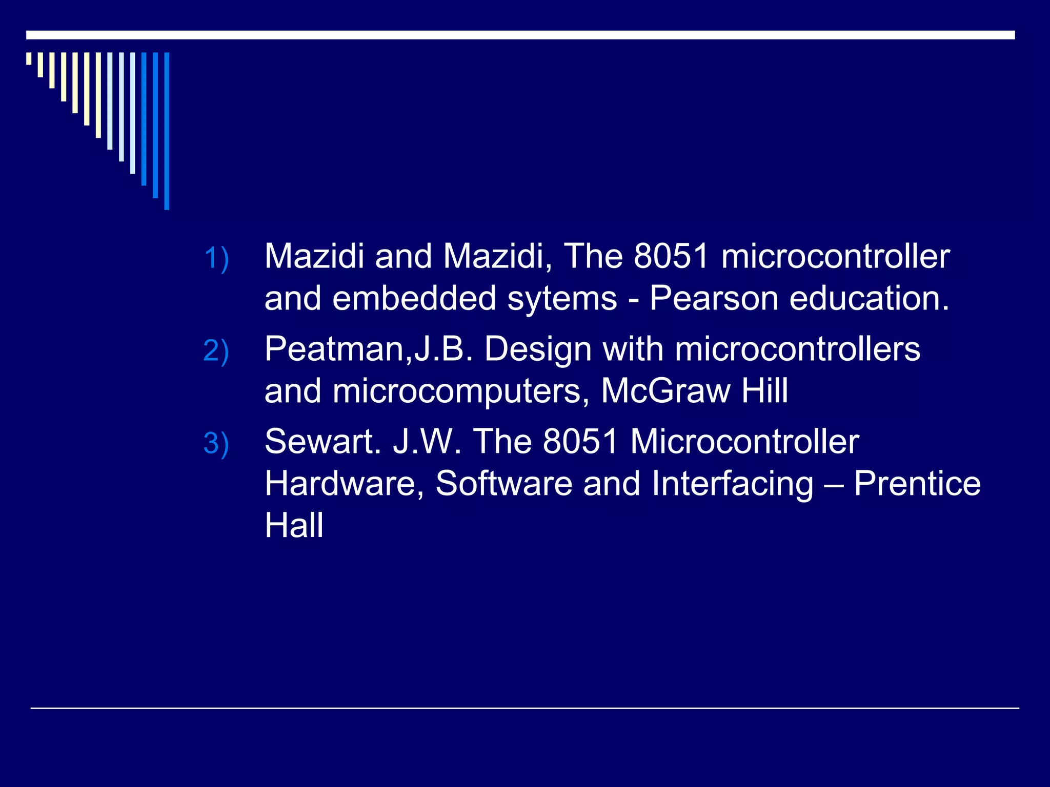 1) Mazidi and Mazidi, The 8051 microcontroller
and embedded sytems - Pearson education.
2) Peatman,J.B. Design with microcontrollers
and microcomputers, McGraw Hill
3) Sewart. J.W. The 8051 Microcontroller
Hardware, Software and Interfacing – Prentice
Hall
 