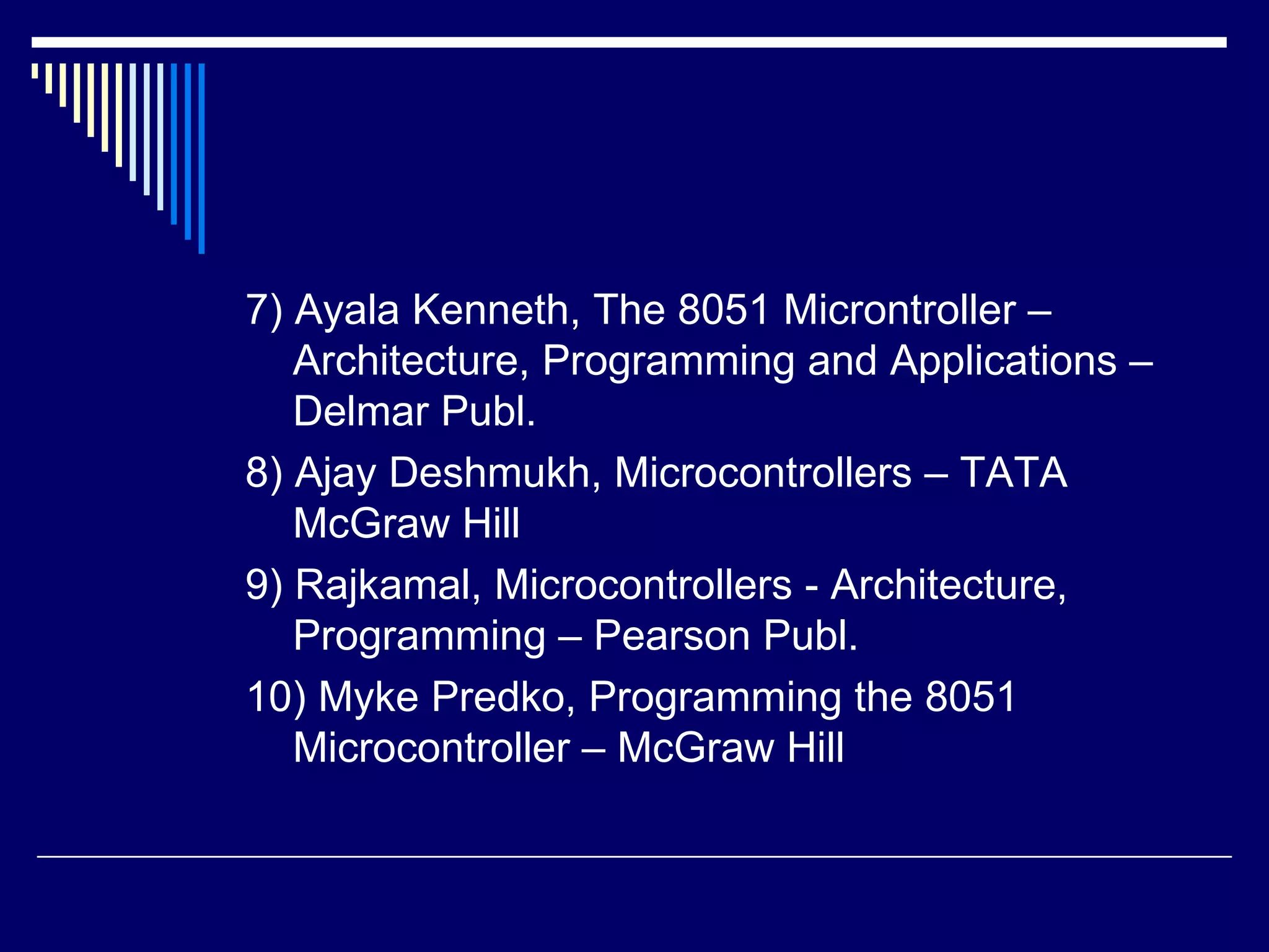 7) Ayala Kenneth, The 8051 Microntroller –
Architecture, Programming and Applications –
Delmar Publ.
8) Ajay Deshmukh, Microcontrollers – TATA
McGraw Hill
9) Rajkamal, Microcontrollers - Architecture,
Programming – Pearson Publ.
10) Myke Predko, Programming the 8051
Microcontroller – McGraw Hill
 