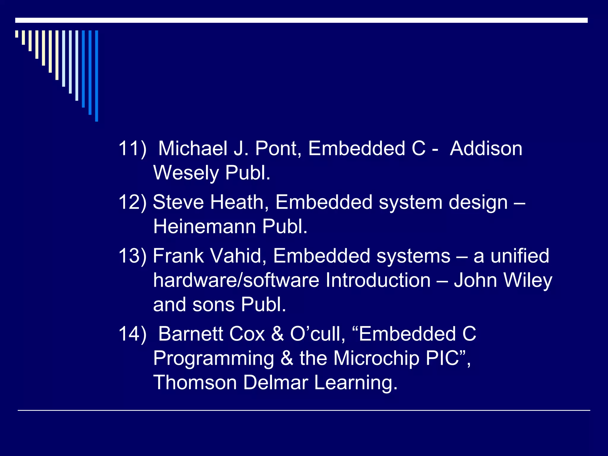 11) Michael J. Pont, Embedded C - Addison
Wesely Publ.
12) Steve Heath, Embedded system design –
Heinemann Publ.
13) Frank Vahid, Embedded systems – a unified
hardware/software Introduction – John Wiley
and sons Publ.
14) Barnett Cox & O’cull, “Embedded C
Programming & the Microchip PIC”,
Thomson Delmar Learning.
 