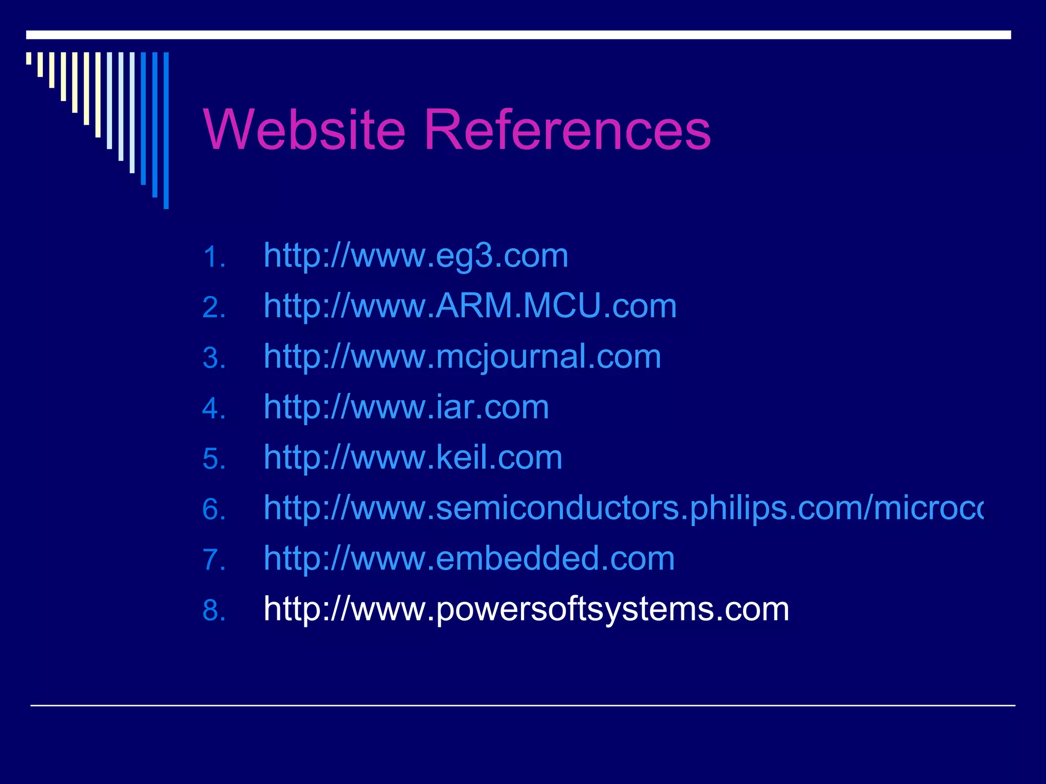 Website References
1. http://www.eg3.com
2. http://www.ARM.MCU.com
3. http://www.mcjournal.com
4. http://www.iar.com
5. http://www.keil.com
6. http://www.semiconductors.philips.com/microcontro
7. http://www.embedded.com
8. http://www.powersoftsystems.com
 