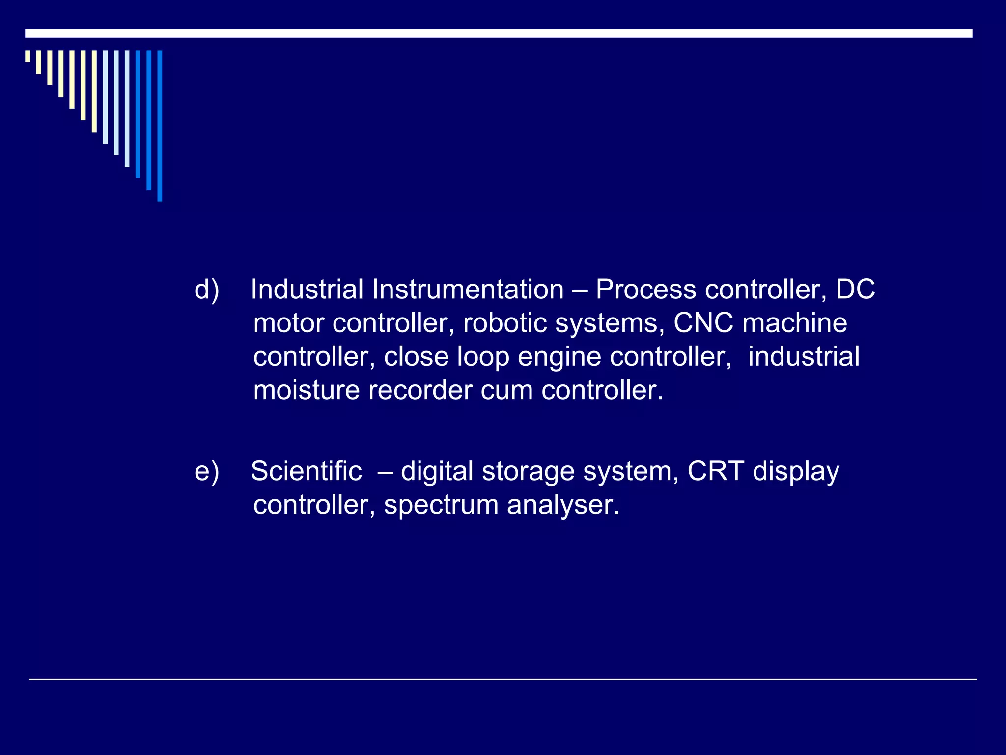 d) Industrial Instrumentation – Process controller, DC
motor controller, robotic systems, CNC machine
controller, close loop engine controller, industrial
moisture recorder cum controller.
e) Scientific – digital storage system, CRT display
controller, spectrum analyser.
 