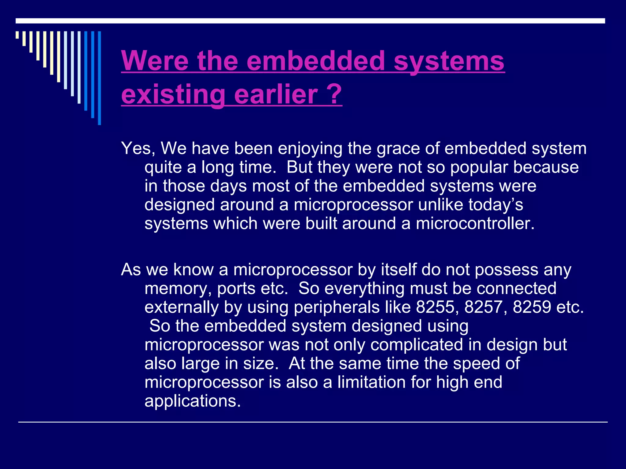 Were the embedded systems
existing earlier ?
Yes, We have been enjoying the grace of embedded system
quite a long time. But they were not so popular because
in those days most of the embedded systems were
designed around a microprocessor unlike today’s
systems which were built around a microcontroller.
As we know a microprocessor by itself do not possess any
memory, ports etc. So everything must be connected
externally by using peripherals like 8255, 8257, 8259 etc.
So the embedded system designed using
microprocessor was not only complicated in design but
also large in size. At the same time the speed of
microprocessor is also a limitation for high end
applications.
 