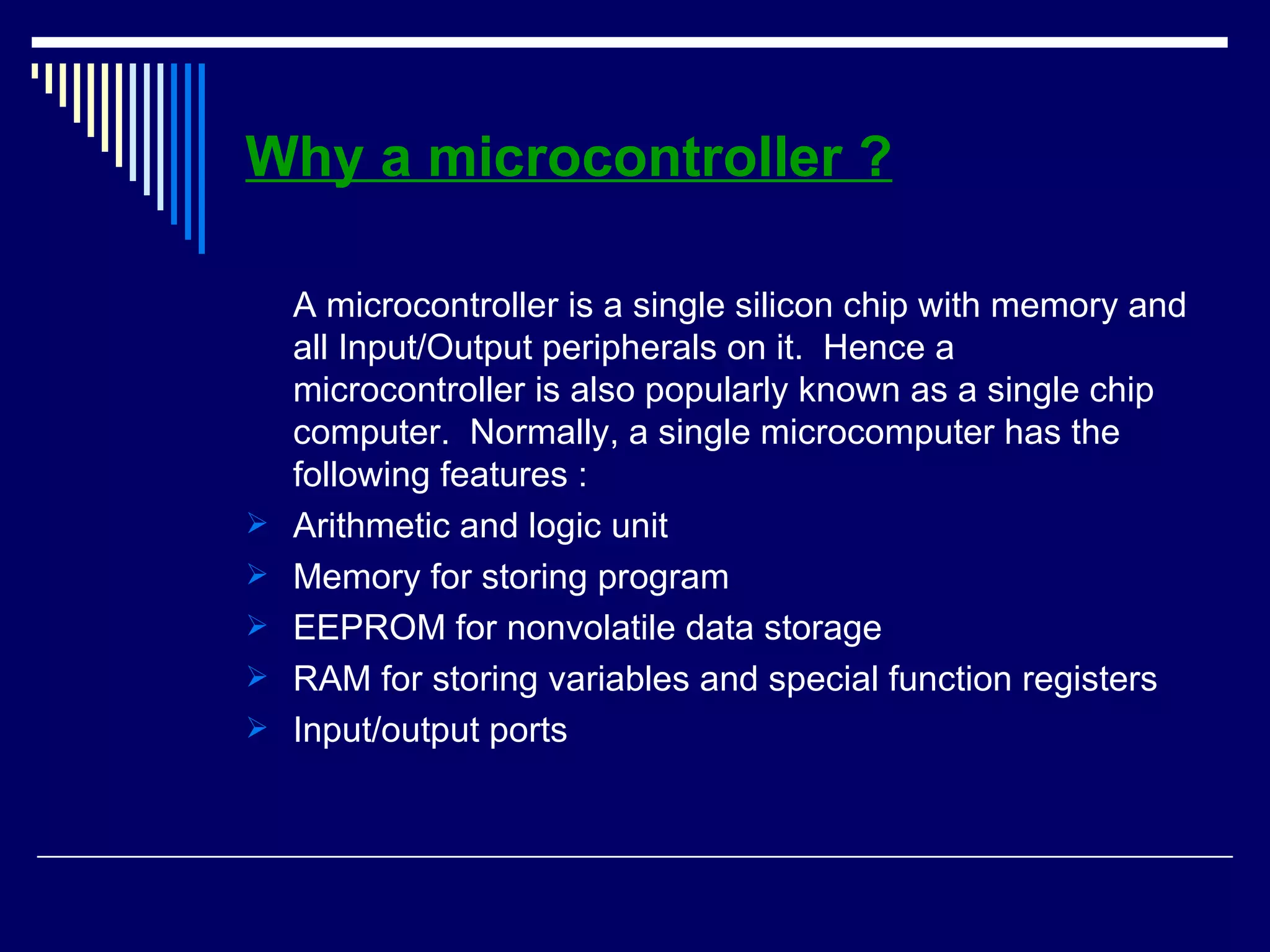 Why a microcontroller ?
A microcontroller is a single silicon chip with memory and
all Input/Output peripherals on it. Hence a
microcontroller is also popularly known as a single chip
computer. Normally, a single microcomputer has the
following features :
 Arithmetic and logic unit
 Memory for storing program
 EEPROM for nonvolatile data storage
 RAM for storing variables and special function registers
 Input/output ports
 