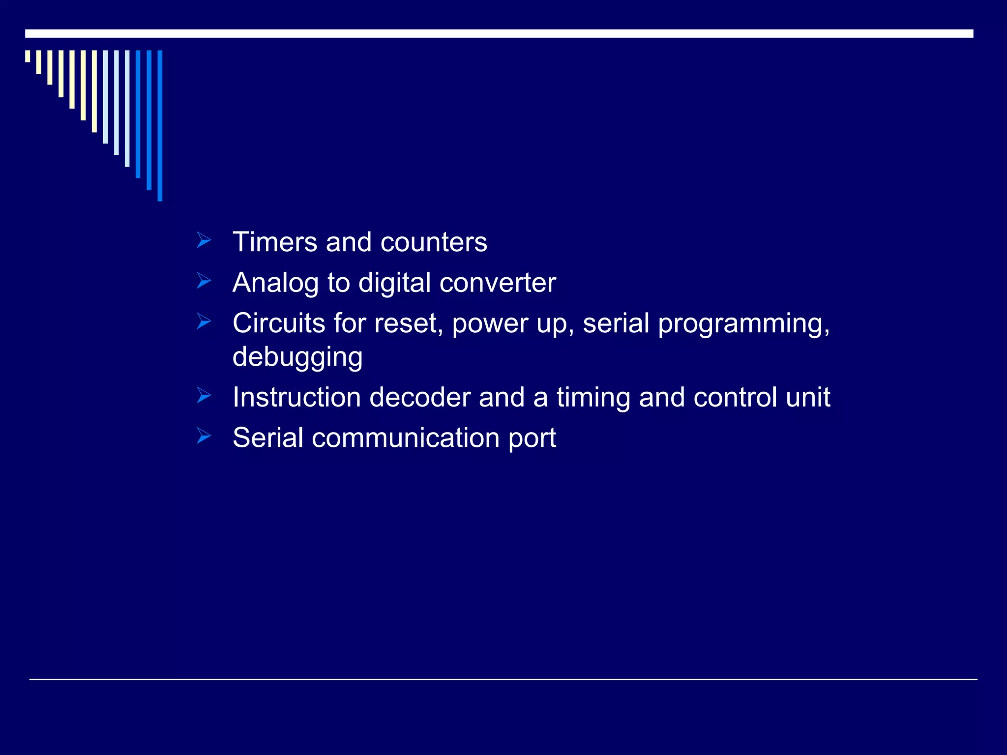  Timers and counters
 Analog to digital converter
 Circuits for reset, power up, serial programming,
debugging
 Instruction decoder and a timing and control unit
 Serial communication port
 