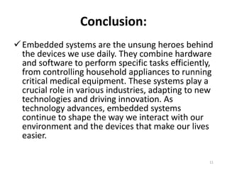 Conclusion:
Embedded systems are the unsung heroes behind
the devices we use daily. They combine hardware
and software to perform specific tasks efficiently,
from controlling household appliances to running
critical medical equipment. These systems play a
crucial role in various industries, adapting to new
technologies and driving innovation. As
technology advances, embedded systems
continue to shape the way we interact with our
environment and the devices that make our lives
easier.
11
 