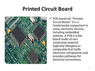 Printed Circuit Board
 PCB stands for “Printed
Circuit Board.” It is a
fundamental component in
many electronic devices,
including embedded
systems. A PCB is a flat
board made of non-
conductive material
(typically fiberglass or
composite) that holds
electronic components and
provides pathways for
electrical connections.
8
 
