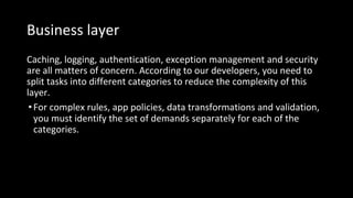 Business layer
Caching, logging, authentication, exception management and security
are all matters of concern. According to our developers, you need to
split tasks into different categories to reduce the complexity of this
layer.
•For complex rules, app policies, data transformations and validation,
you must identify the set of demands separately for each of the
categories.
 