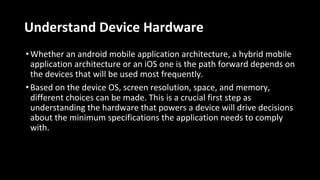 Understand Device Hardware
•Whether an android mobile application architecture, a hybrid mobile
application architecture or an iOS one is the path forward depends on
the devices that will be used most frequently.
•Based on the device OS, screen resolution, space, and memory,
different choices can be made. This is a crucial first step as
understanding the hardware that powers a device will drive decisions
about the minimum specifications the application needs to comply
with.
 