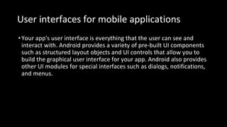 User interfaces for mobile applications
•Your app's user interface is everything that the user can see and
interact with. Android provides a variety of pre-built UI components
such as structured layout objects and UI controls that allow you to
build the graphical user interface for your app. Android also provides
other UI modules for special interfaces such as dialogs, notifications,
and menus.
 