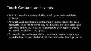 Touch Gestures and events
•Android provides a variety of APIs to help you create and detect
gestures.
•Although your app should not depend on touch gestures for basic
behaviors (since the gestures may not be available to all users in all
contexts), adding touch-based interaction to your app can greatly
increase its usefulness and appeal.
•To provide users with a consistent, intuitive experience, your app
should follow the accepted Android conventions for touch gestures.
 