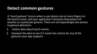 Detect common gestures
A "touch gesture" occurs when a user places one or more fingers on
the touch screen, and your application interprets that pattern of
touches as a particular gesture. There are correspondingly two phases
to gesture detection:
1. Gather data about touch events.
2. Interpret the data to see if it meets the criteria for any of the
gestures your app supports.
 