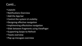 Conti…
•Layouts
•Notifications Overview
•Add the App bar
•Control the system UI visibility
•Designing effective navigation
•Implimenting effectictive navigation
•Slide between fragments using ViewPager
•Supporting Swipe-to-Refresh
•Toasts overview
•Pop up messgaes overview
 