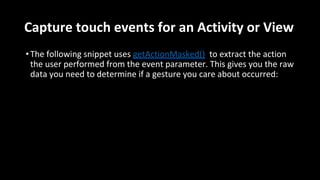 Capture touch events for an Activity or View
•The following snippet uses getActionMasked() to extract the action
the user performed from the event parameter. This gives you the raw
data you need to determine if a gesture you care about occurred:
 