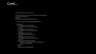 Cont…
public class MainActivity extends Activity {
...
// This example shows an Activity, but you would use the same approach if
// you were subclassing a View.
@Override
public boolean onTouchEvent(MotionEvent event){
int action = MotionEventCompat.getActionMasked(event);
switch(action) {
case (MotionEvent.ACTION_DOWN) :
Log.d(DEBUG_TAG,"Action was DOWN");
return true;
case (MotionEvent.ACTION_MOVE) :
Log.d(DEBUG_TAG,"Action was MOVE");
return true;
case (MotionEvent.ACTION_UP) :
Log.d(DEBUG_TAG,"Action was UP");
return true;
case (MotionEvent.ACTION_CANCEL) :
Log.d(DEBUG_TAG,"Action was CANCEL");
return true;
case (MotionEvent.ACTION_OUTSIDE) :
Log.d(DEBUG_TAG,"Movement occurred outside bounds " +
"of current screen element");
return true;
default :
return super.onTouchEvent(event);
}
}
 