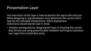 Presentation Layer
The main focus of this layer is how to present the app to the end user.
When designing it, app developers must determine the correct client
type for the intended infrastructure. Client deployment
restrictions should also be kept in mind.
• Another prerequisite for designing this layer is choosing the correct
data format and using powerful data validation techniques to protect
your apps from invalid data entry.
 