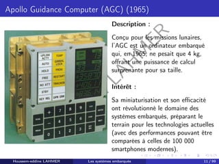 H
o
u
s
s
e
m
L
A
H
M
E
R
Apollo Guidance Computer (AGC) (1965)
Description :
Conçu pour les missions lunaires,
l’AGC est un ordinateur embarqué
qui, en 1965, ne pesait que 4 kg,
offrant une puissance de calcul
surprenante pour sa taille.
Intérêt :
Sa miniaturisation et son efficacité
ont révolutionné le domaine des
systèmes embarqués, préparant le
terrain pour les technologies actuelles
(avec des performances pouvant être
comparées à celles de 100 000
smartphones modernes).
Houssem-eddine LAHMER Les systèmes embarqués 11 / 99
 