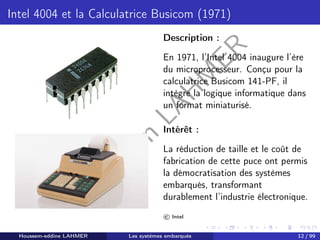 H
o
u
s
s
e
m
L
A
H
M
E
R
Intel 4004 et la Calculatrice Busicom (1971)
Description :
En 1971, l’Intel 4004 inaugure l’ère
du microprocesseur. Conçu pour la
calculatrice Busicom 141-PF, il
intègre la logique informatique dans
un format miniaturisé.
Intérêt :
La réduction de taille et le coût de
fabrication de cette puce ont permis
la démocratisation des systèmes
embarqués, transformant
durablement l’industrie électronique.
© Intel
Houssem-eddine LAHMER Les systèmes embarqués 12 / 99
 
