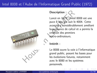 H
o
u
s
s
e
m
L
A
H
M
E
R
Intel 8008 et l’Aube de l’Informatique Grand Public (1972)
Description :
Lancé en 1972, l’Intel 8008 est une
puce 8 bits qui suit le 4004. Cette
avancée a considérablement amélioré
la puissance de calcul et a permis la
création des premiers
micro-ordinateurs.
Intérêt :
Le 8008 ouvre la voie à l’informatique
grand public, posant les bases pour
les évolutions futures, notamment
avec le 8080 et les systèmes
personnels.
Houssem-eddine LAHMER Les systèmes embarqués 13 / 99
 