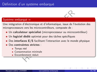 H
o
u
s
s
e
m
L
A
H
M
E
R
Définition d’un système embarqué
Système embarqué =
Une intégration d’électronique et d’informatique, issue de l’évolution des
microprocesseurs vers les microcontrôleurs, composée de :
Un calculateur spécialisé (microprocesseur ou microcontrôleur)
Un logiciel dédié optimisé pour des tâches spécifiques
Des interfaces E/S facilitant l’interaction avec le monde physique
Des contraintes strictes :
Temps réel
Consommation minimale
Encombrement réduit
Houssem-eddine LAHMER Les systèmes embarqués 15 / 99
 