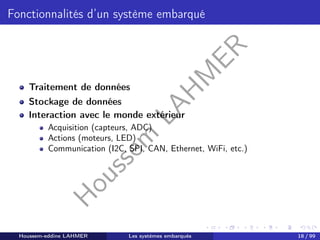 H
o
u
s
s
e
m
L
A
H
M
E
R
Fonctionnalités d’un système embarqué
Traitement de données
Stockage de données
Interaction avec le monde extérieur
Acquisition (capteurs, ADC)
Actions (moteurs, LED)
Communication (I2C, SPI, CAN, Ethernet, WiFi, etc.)
Houssem-eddine LAHMER Les systèmes embarqués 18 / 99
 