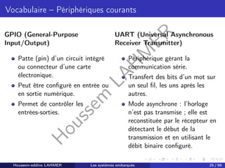 H
o
u
s
s
e
m
L
A
H
M
E
R
Vocabulaire – Périphériques courants
GPIO (General-Purpose
Input/Output)
Patte (pin) d’un circuit intégré
ou connecteur d’une carte
électronique.
Peut être configuré en entrée ou
en sortie numérique.
Permet de contrôler les
entrées-sorties.
UART (Universal Asynchronous
Receiver Transmitter)
Périphérique gérant la
communication série.
Transfert des bits d’un mot sur
un seul fil, les uns après les
autres.
Mode asynchrone : l’horloge
n’est pas transmise ; elle est
reconstituée par le récepteur en
détectant le début de la
transmission et en utilisant le
débit binaire configuré.
Houssem-eddine LAHMER Les systèmes embarqués 25 / 99
 