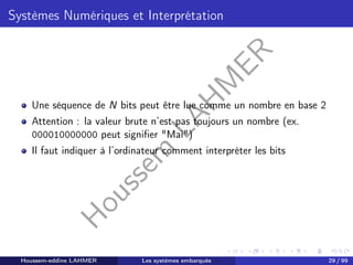 H
o
u
s
s
e
m
L
A
H
M
E
R
Systèmes Numériques et Interprétation
Une séquence de N bits peut être lue comme un nombre en base 2
Attention : la valeur brute n’est pas toujours un nombre (ex.
000010000000 peut signifier "Mai")
Il faut indiquer à l’ordinateur comment interpréter les bits
Houssem-eddine LAHMER Les systèmes embarqués 29 / 99
 