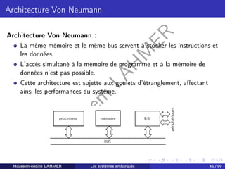 H
o
u
s
s
e
m
L
A
H
M
E
R
Architecture Von Neumann
Architecture Von Neumann :
La même mémoire et le même bus servent à stocker les instructions et
les données.
L’accès simultané à la mémoire de programme et à la mémoire de
données n’est pas possible.
Cette architecture est sujette aux goulets d’étranglement, affectant
ainsi les performances du système.
Houssem-eddine LAHMER Les systèmes embarqués 45 / 99
 