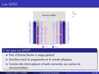 H
o
u
s
s
e
m
L
A
H
M
E
R
Les GPIO
C’est quoi un GPIO?
Port d’Entrée/Sortie à usage général
Interface entre le programme et le monde physique
Comme des interrupteurs virtuels connectés aux pattes du
microcontrôleur
Houssem-eddine LAHMER Les systèmes embarqués 49 / 99
 