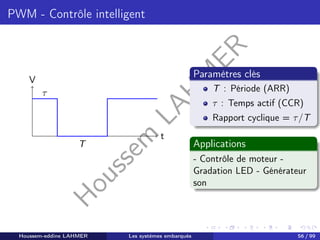 H
o
u
s
s
e
m
L
A
H
M
E
R
PWM - Contrôle intelligent
t
V
τ
T
Paramètres clés
T : Période (ARR)
τ : Temps actif (CCR)
Rapport cyclique = τ/T
Applications
- Contrôle de moteur -
Gradation LED - Générateur
son
Houssem-eddine LAHMER Les systèmes embarqués 56 / 99
 