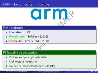 H
o
u
s
s
e
m
L
A
H
M
E
R
ARM - Le concepteur invisible
Fiche d’identité
Fondation : 1990
Propriétaire : SoftBank (2016)
Spécialité : Cœurs RISC 32 bits
Philosophie de conception
Performance/énergie optimisée
Architecture modulaire
Licence de propriété intellectuelle (IP)
Houssem-eddine LAHMER Les systèmes embarqués 64 / 99
 
