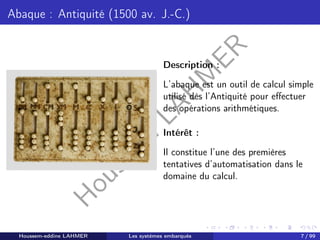 H
o
u
s
s
e
m
L
A
H
M
E
R
Abaque : Antiquité (1500 av. J.-C.)
Description :
L’abaque est un outil de calcul simple
utilisé dès l’Antiquité pour effectuer
des opérations arithmétiques.
Intérêt :
Il constitue l’une des premières
tentatives d’automatisation dans le
domaine du calcul.
Houssem-eddine LAHMER Les systèmes embarqués 7 / 99
 