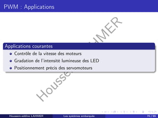 H
o
u
s
s
e
m
L
A
H
M
E
R
PWM : Applications
Applications courantes
Contrôle de la vitesse des moteurs
Gradation de l’intensité lumineuse des LED
Positionnement précis des servomoteurs
Houssem-eddine LAHMER Les systèmes embarqués 70 / 99
 