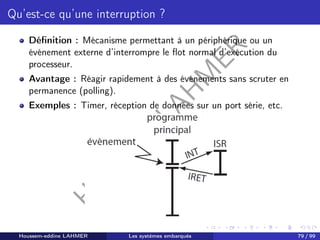 H
o
u
s
s
e
m
L
A
H
M
E
R
Qu’est-ce qu’une interruption ?
Définition : Mécanisme permettant à un périphérique ou un
événement externe d’interrompre le flot normal d’exécution du
processeur.
Avantage : Réagir rapidement à des événements sans scruter en
permanence (polling).
Exemples : Timer, réception de données sur un port série, etc.
Houssem-eddine LAHMER Les systèmes embarqués 79 / 99
 