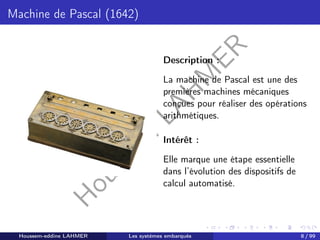 H
o
u
s
s
e
m
L
A
H
M
E
R
Machine de Pascal (1642)
Description :
La machine de Pascal est une des
premières machines mécaniques
conçues pour réaliser des opérations
arithmétiques.
Intérêt :
Elle marque une étape essentielle
dans l’évolution des dispositifs de
calcul automatisé.
Houssem-eddine LAHMER Les systèmes embarqués 8 / 99
 
