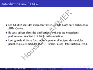 H
o
u
s
s
e
m
L
A
H
M
E
R
Introduction aux STM32
Les STM32 sont des microcontrôleurs 32 bits basés sur l’architecture
ARM Cortex.
Ils sont utilisés dans des applications embarquées nécessitant
performance, réactivité et faible consommation.
Leur grande richesse fonctionnelle permet d’intégrer de multiples
périphériques et modules (GPIO, Timers, Clock, Interruptions, etc.).
Houssem-eddine LAHMER Les systèmes embarqués 85 / 99
 