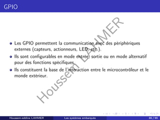 H
o
u
s
s
e
m
L
A
H
M
E
R
GPIO
Les GPIO permettent la communication avec des périphériques
externes (capteurs, actionneurs, LED, etc.).
Ils sont configurables en mode entrée, sortie ou en mode alternatif
pour des fonctions spécifiques.
Ils constituent la base de l’interaction entre le microcontrôleur et le
monde extérieur.
Houssem-eddine LAHMER Les systèmes embarqués 86 / 99
 