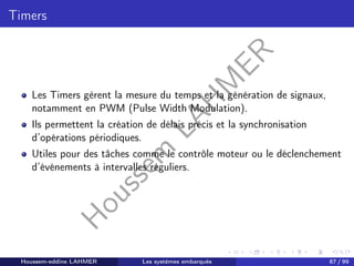 H
o
u
s
s
e
m
L
A
H
M
E
R
Timers
Les Timers gèrent la mesure du temps et la génération de signaux,
notamment en PWM (Pulse Width Modulation).
Ils permettent la création de délais précis et la synchronisation
d’opérations périodiques.
Utiles pour des tâches comme le contrôle moteur ou le déclenchement
d’événements à intervalles réguliers.
Houssem-eddine LAHMER Les systèmes embarqués 87 / 99
 