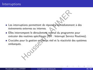 H
o
u
s
s
e
m
L
A
H
M
E
R
Interruptions
Les interruptions permettent de répondre immédiatement à des
événements externes ou internes.
Elles interrompent le déroulement normal du programme pour
exécuter des routines spécifiques (ISR : Interrupt Service Routines).
Cruciales pour la gestion en temps réel et la réactivité des systèmes
embarqués.
Houssem-eddine LAHMER Les systèmes embarqués 88 / 99
 